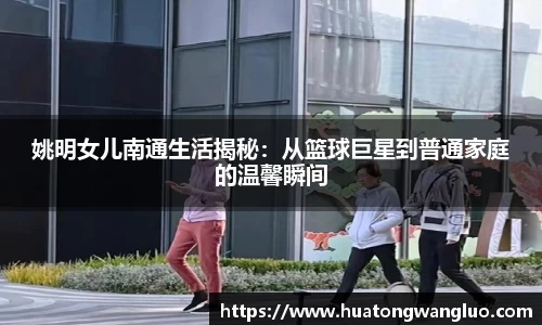 姚明女儿南通生活揭秘：从篮球巨星到普通家庭的温馨瞬间